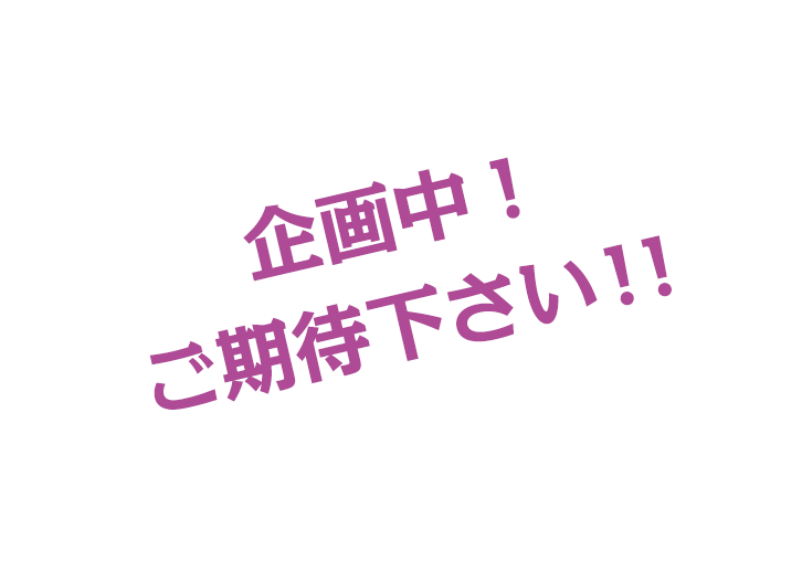 企画中！ご期待ください！！